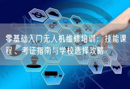零基础入门无人机维修培训:技能课程、考证指南与学校选择攻略