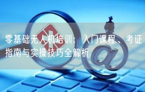 零基础无人机培训：入门课程、考证指南与实操技巧全解析