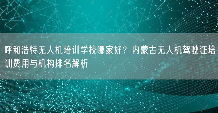 呼和浩特无人机培训学校哪家好？内蒙古无人机驾驶证培训费用与机构排名解析
