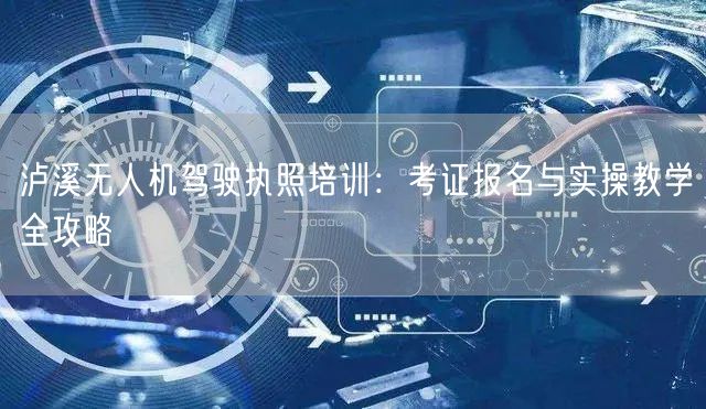 泸溪无人机驾驶执照培训：考证报名与实操教学全攻略