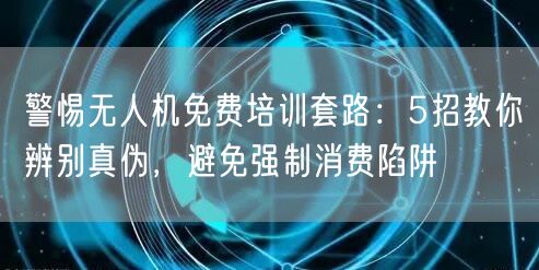警惕无人机免费培训套路:5招教你辨别真伪,避免强制消费陷阱 警惕无人机免费培训套路:5招教你辨别真伪,避免强制消费陷阱