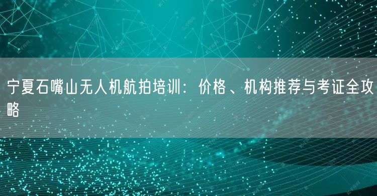 宁夏石嘴山无人机航拍培训：价格、机构推荐与考证全攻略