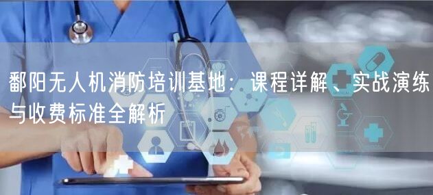 鄱阳无人机消防培训基地:课程详解、实战演练与收费标准全解析 鄱阳无人机消防培训基地:课程详解、实战演练与收费标准全解析