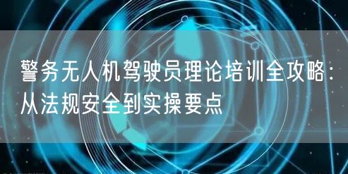 警务无人机驾驶员理论培训全攻略:从法规安全到实操要点 警务无人机驾驶员理论培训全攻略:从法规安全到实操要点