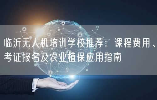 临沂无人机培训学校推荐：课程费用、考证报名及农业植保应用指南