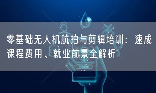 零基础无人机航拍与剪辑培训:速成课程费用、就业前景全解析 零基础无人机航拍与剪辑培训:速成课程费用、就业前景全解析