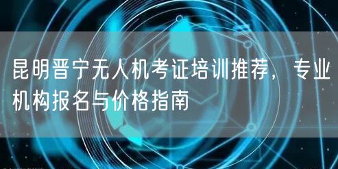 昆明晋宁无人机考证培训推荐，专业机构报名与价格指南