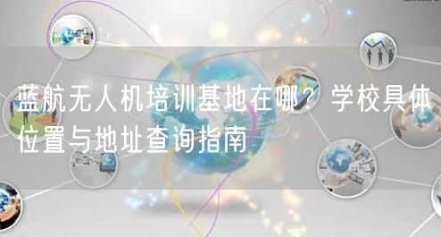 蓝航无人机培训基地在哪?学校具体位置与地址查询指南 蓝航无人机培训基地在哪?学校具体位置与地址查询指南