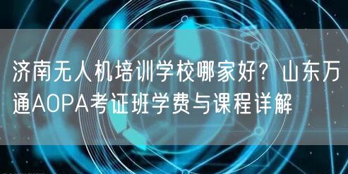 济南无人机培训学校哪家好？山东万通AOPA考证班学费与课程详解