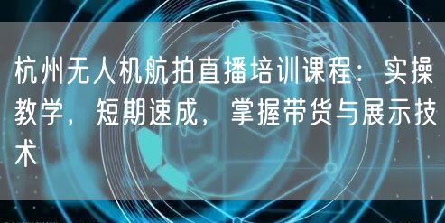 杭州无人机航拍直播培训课程：实操教学，短期速成，掌握带货与展示技术