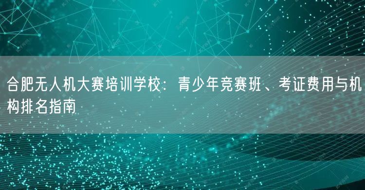 合肥无人机大赛培训学校:青少年竞赛班、考证费用与机构排名指南
