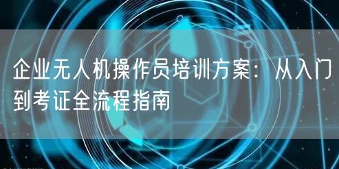 企业无人机操作员培训方案:从入门到考证全流程指南 企业无人机操作员培训方案:从入门到考证全流程指南