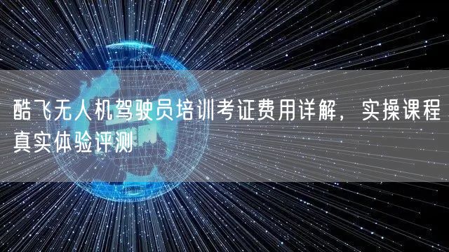酷飞无人机驾驶员培训考证费用详解，实操课程真实体验评测