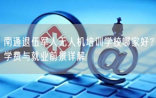 南通退伍军人无人机培训学校哪家好？学费与就业前景详解