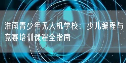 淮南青少年无人机学校:少儿编程与竞赛培训课程全指南