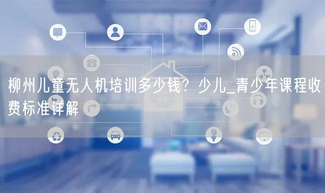 柳州儿童无人机培训多少钱?少儿_青少年课程收费标准详解