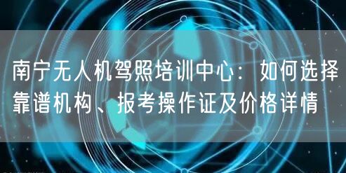 南宁无人机驾照培训中心：如何选择靠谱机构、报考操作证及价格详情