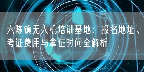 六陈镇无人机培训基地：报名地址、考证费用与拿证时间全解析