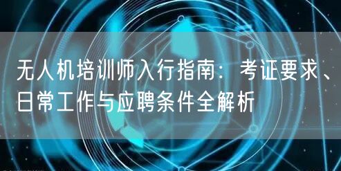 无人机培训师入行指南：考证要求、日常工作与应聘条件全解析