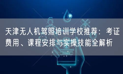 天津无人机驾照培训学校推荐:考证费用、课程安排与实操技能全解析 天津无人机驾照培训学校推荐:考证费用、课程安排与实操技能全解析