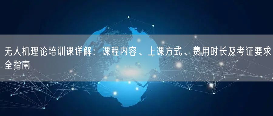 无人机理论培训课详解：课程内容、上课方式、费用时长及考证要求全指南