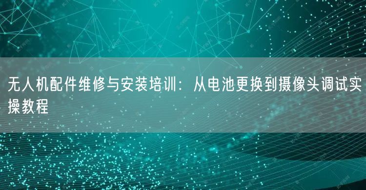 无人机配件维修与安装培训:从电池更换到摄像头调试实操教程 无人机配件维修与安装培训:从电池更换到摄像头调试实操教程