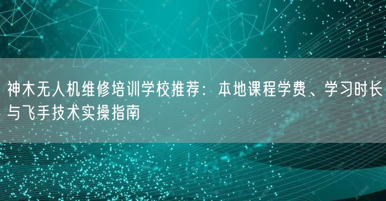 神木无人机维修培训学校推荐：本地课程学费、学习时长与飞手技术实操指南