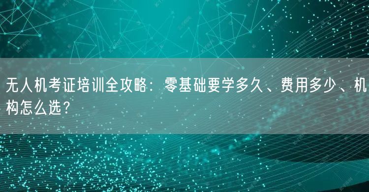 无人机考证培训全攻略：零基础要学多久、费用多少、机构怎么选？