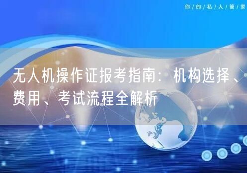无人机操作证报考指南：机构选择、费用、考试流程全解析