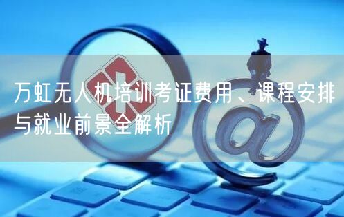 万虹无人机培训考证费用、课程安排与就业前景全解析 万虹无人机培训考证费用、课程安排与就业前景全解析