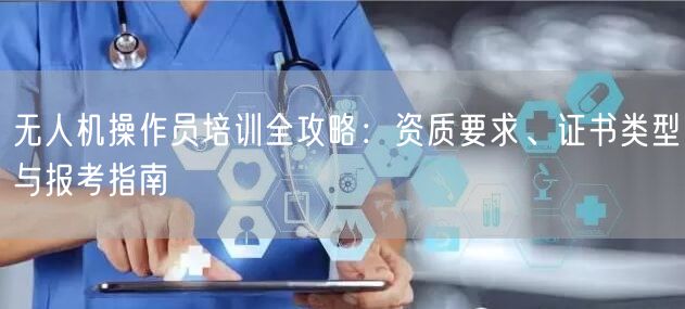 无人机操作员培训全攻略:资质要求、证书类型与报考指南 无人机操作员培训全攻略:资质要求、证书类型与报考指南