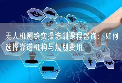 无人机测绘实操培训课程咨询：如何选择靠谱机构与规划费用