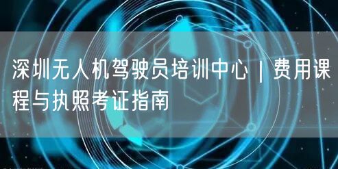 深圳无人机驾驶员培训中心|费用课程与执照考证指南 深圳无人机驾驶员培训中心|费用课程与执照考证指南