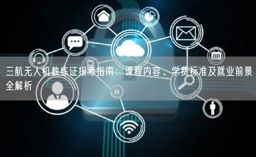 三航无人机教练证报考指南：课程内容、学费标准及就业前景全解析