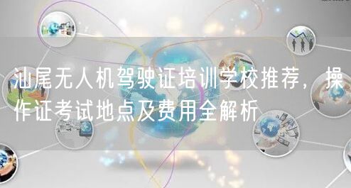 汕尾无人机驾驶证培训学校推荐,操作证考试地点及费用全解析 汕尾无人机驾驶证培训学校推荐,操作证考试地点及费用全解析