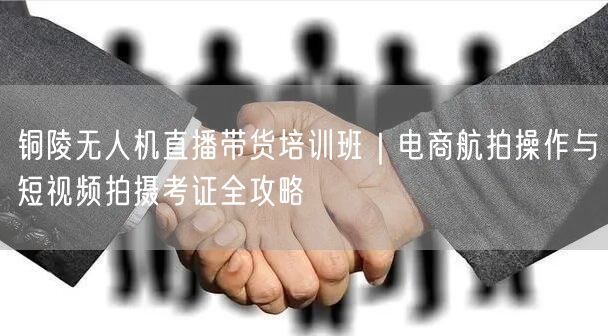 铜陵无人机直播带货培训班|电商航拍操作与短视频拍摄考证全攻略 铜陵无人机直播带货培训班|电商航拍操作与短视频拍摄考证全攻略