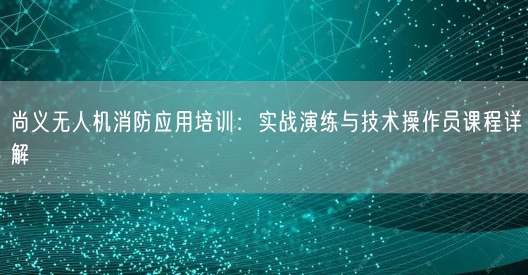 尚义无人机消防应用培训:实战演练与技术操作员课程详解 尚义无人机消防应用培训:实战演练与技术操作员课程详解