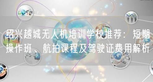 绍兴越城无人机培训学校推荐：短期操作班、航拍课程及驾驶证费用解析