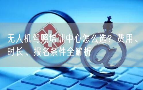 无人机驾照培训中心怎么选?费用、时长、报名条件全解析 无人机驾照培训中心怎么选?费用、时长、报名条件全解析