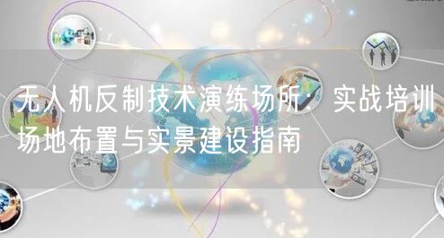 无人机反制技术演练场所：实战培训场地布置与实景建设指南
