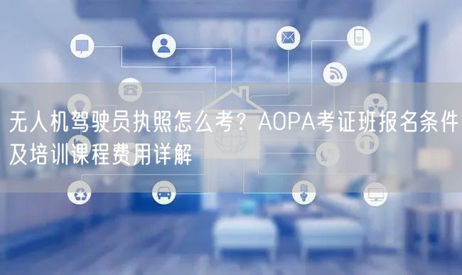 无人机驾驶员执照怎么考？AOPA考证班报名条件及培训课程费用详解