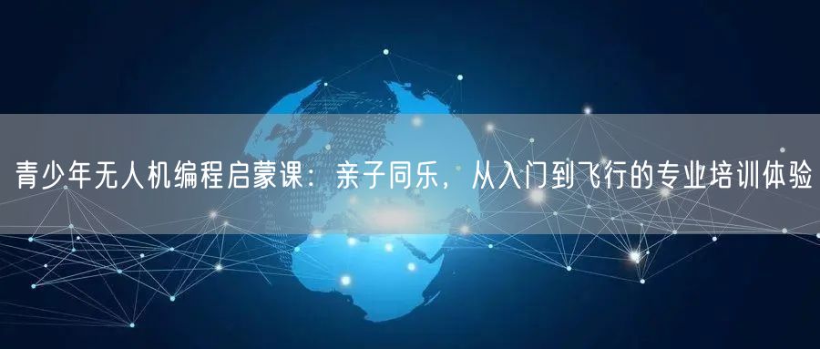 青少年无人机编程启蒙课:亲子同乐,从入门到飞行的专业培训体验 青少年无人机编程启蒙课:亲子同乐,从入门到飞行的专业培训体验