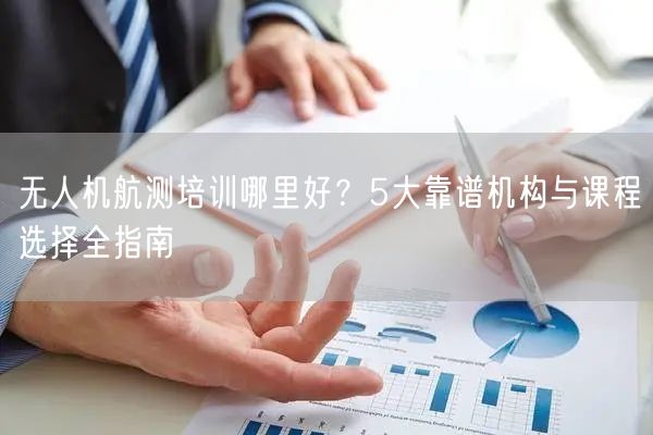 无人机航测培训哪里好?5大靠谱机构与课程选择全指南 无人机航测培训哪里好?5大靠谱机构与课程选择全指南