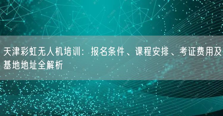 天津彩虹无人机培训:报名条件、课程安排、考证费用及基地地址全解析 天津彩虹无人机培训:报名条件、课程安排、考证费用及基地地址全解析