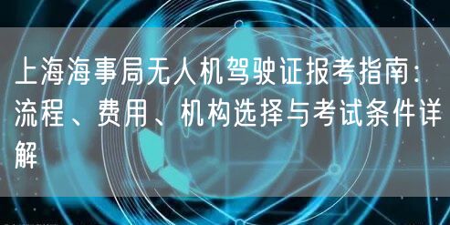 上海海事局无人机驾驶证报考指南：流程、费用、机构选择与考试条件详解