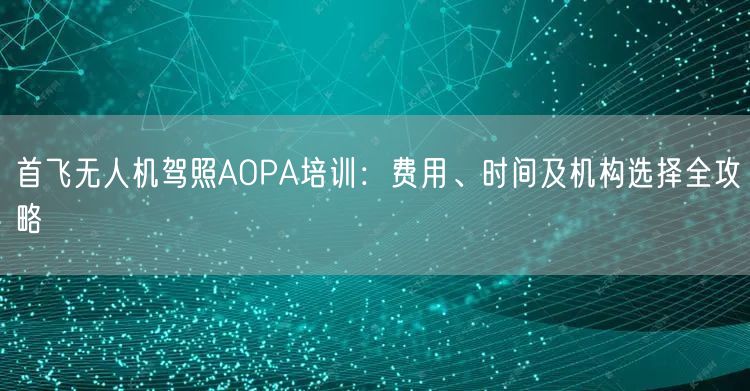 首飞无人机驾照AOPA培训:费用、时间及机构选择全攻略 首飞无人机驾照AOPA培训:费用、时间及机构选择全攻略