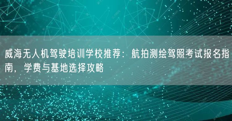 威海无人机驾驶培训学校推荐：航拍测绘驾照考试报名指南，学费与基地选择攻略