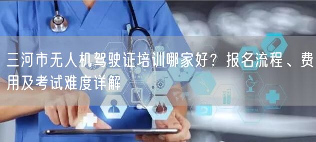 三河市无人机驾驶证培训哪家好?报名流程、费用及考试难度详解 三河市无人机驾驶证培训哪家好?报名流程、费用及考试难度详解