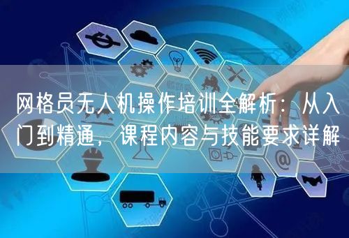 网格员无人机操作培训全解析:从入门到精通,课程内容与技能要求详解 网格员无人机操作培训全解析:从入门到精通,课程内容与技能要求详解