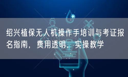 绍兴植保无人机操作手培训与考证报名指南,费用透明,实操教学 绍兴植保无人机操作手培训与考证报名指南,费用透明,实操教学